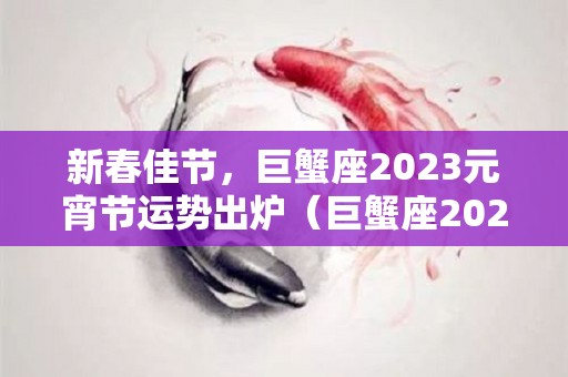 新春佳节，巨蟹座2023元宵节运势出炉（巨蟹座2023年必遭遇的劫难）