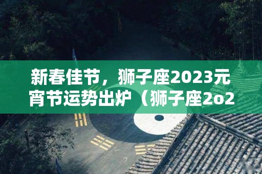 新春佳节，狮子座2023元宵节运势出炉（狮子座2o21年运势）