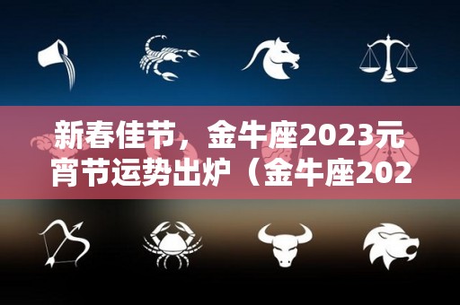 新春佳节，金牛座2023元宵节运势出炉（金牛座2023年的全年运势）