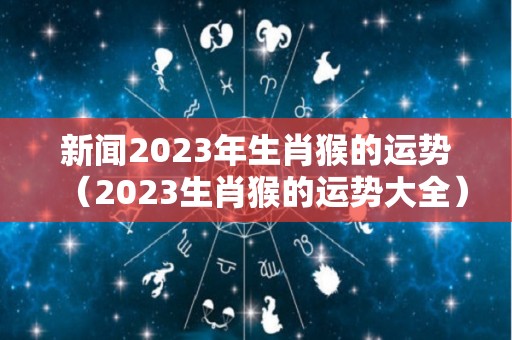 新闻2023年生肖猴的运势（2023生肖猴的运势大全）