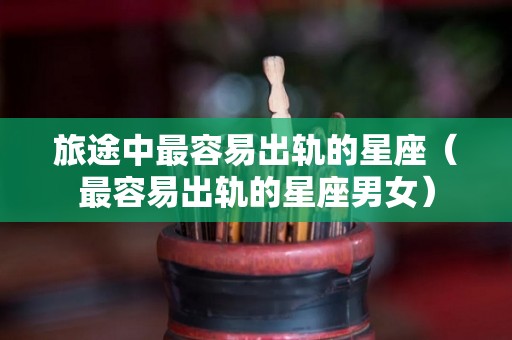 旅途中最容易出轨的星座（最容易出轨的星座男女）