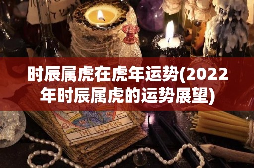 时辰属虎在虎年运势(2022年时辰属虎的运势展望)