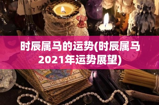 时辰属马的运势(时辰属马2021年运势展望)