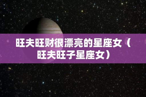 旺夫旺财很漂亮的星座女（旺夫旺子星座女）