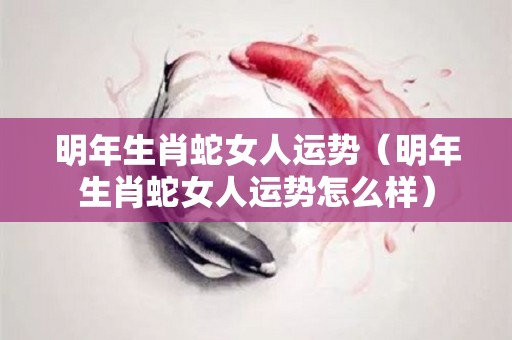 明年生肖蛇女人运势（明年生肖蛇女人运势怎么样）