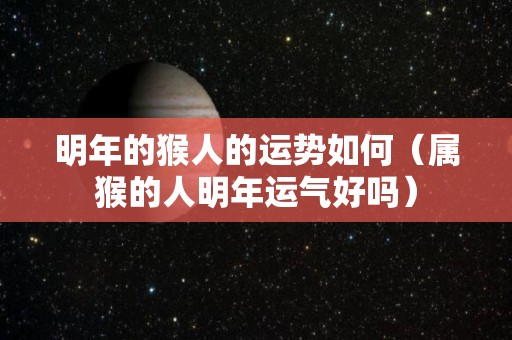 明年的猴人的运势如何（属猴的人明年运气好吗）