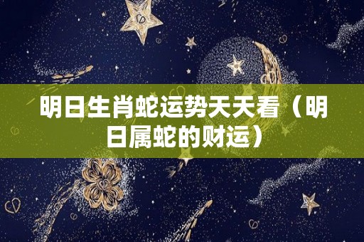 明日生肖蛇运势天天看（明日属蛇的财运）
