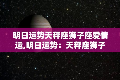 明日运势天秤座狮子座爱情运,明日运势：天秤座狮子座爱情运