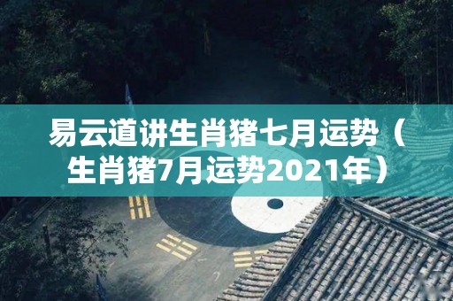易云道讲生肖猪七月运势（生肖猪7月运势2021年）