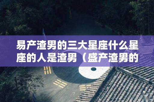 易产渣男的三大星座什么星座的人是渣男（盛产渣男的星座）
