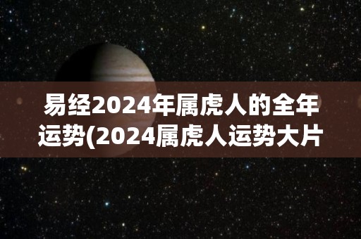 易经2024年属虎人的全年运势(2024属虎人运势大片公开，详解吉凶变化!)