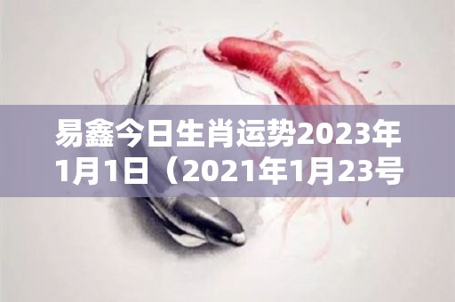 易鑫今日生肖运势2023年1月1日（2021年1月23号生肖运势）