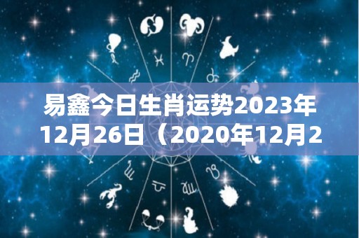 易鑫今日生肖运势2023年12月26日（2020年12月26日生肖运势）