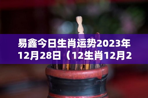 易鑫今日生肖运势2023年12月28日（12生肖12月28日运势查）