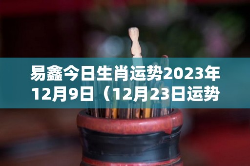 易鑫今日生肖运势2023年12月9日（12月23日运势怎么样）