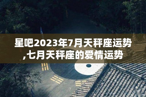 星吧2023年7月天秤座运势,七月天秤座的爱情运势
