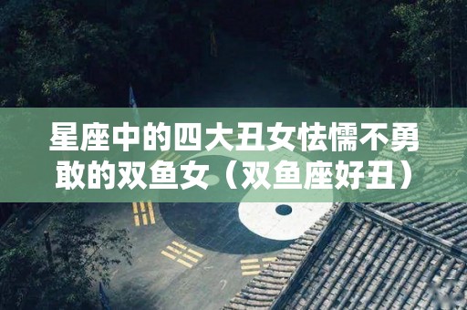 星座中的四大丑女怯懦不勇敢的双鱼女（双鱼座好丑）