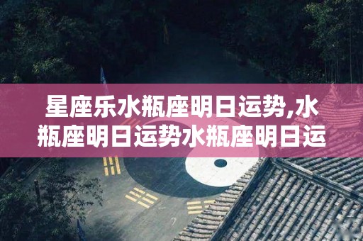 星座乐水瓶座明日运势,水瓶座明日运势水瓶座明日运势水瓶座本周爱情运势