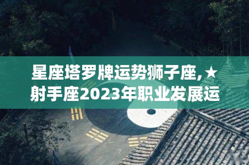 星座塔罗牌运势狮子座,★射手座2023年职业发展运势(很重要