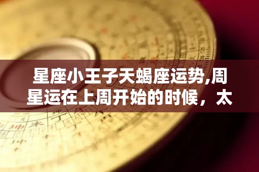 星座小王子天蝎座运势,周星运在上周开始的时候，太阳将恢复了水星逆行直到周末