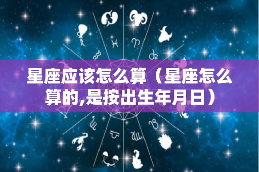 星座应该怎么算（星座怎么算的,是按出生年月日）