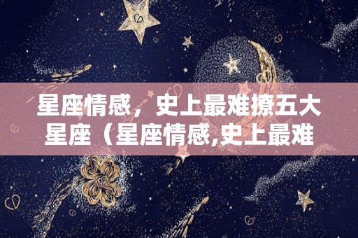 星座情感，史上最难撩五大星座（星座情感,史上最难撩五大星座女生）