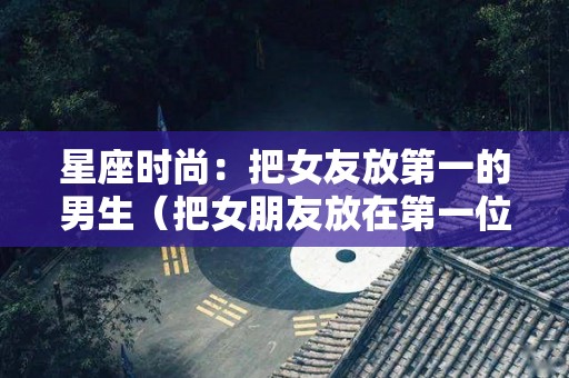 星座时尚：把女友放第一的男生（把女朋友放在第一位是什么意思）