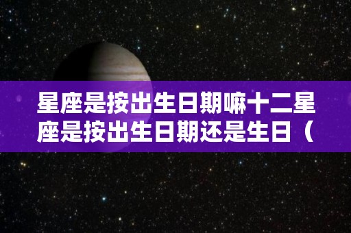 星座是按出生日期嘛十二星座是按出生日期还是生日（星座是按出生日期吗）