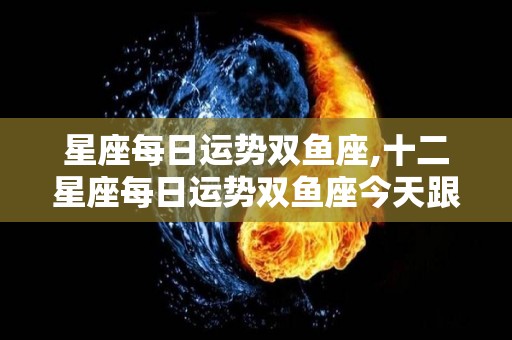 星座每日运势双鱼座,十二星座每日运势双鱼座今天跟爱人很聊一些事情