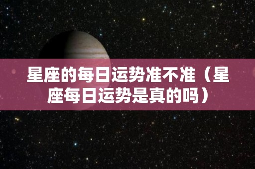 星座的每日运势准不准（星座每日运势是真的吗）