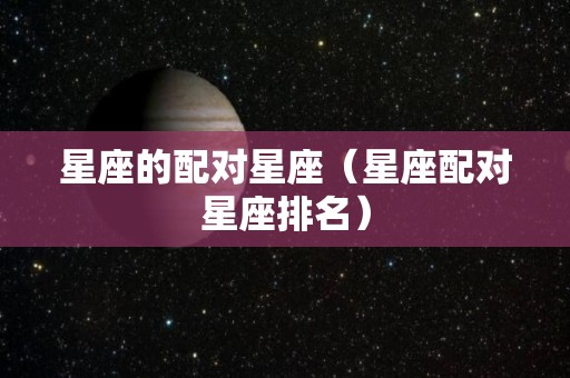 星座的配对星座（星座配对星座排名）