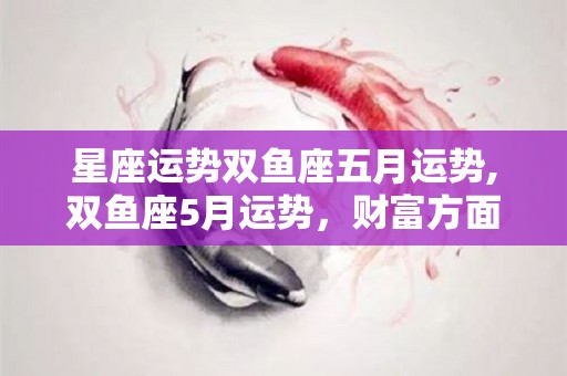 星座运势双鱼座五月运势,双鱼座5月运势，财富方面，四处奔波，导致事业受阻