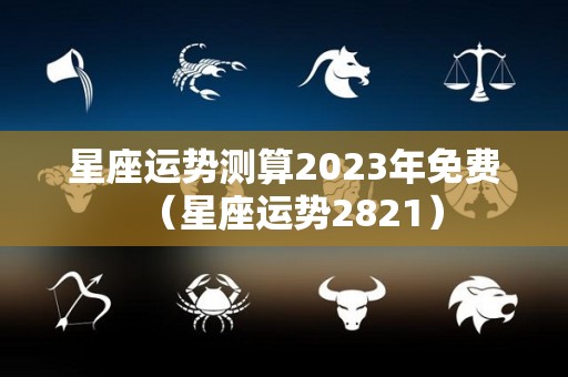 星座运势测算2023年免费（星座运势2821）