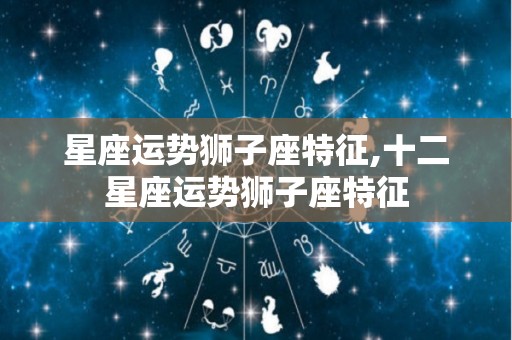 星座运势狮子座特征,十二星座运势狮子座特征