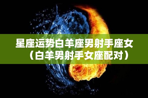 星座运势白羊座男射手座女（白羊男射手女座配对）