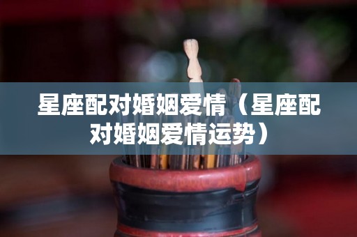 星座配对婚姻爱情（星座配对婚姻爱情运势）