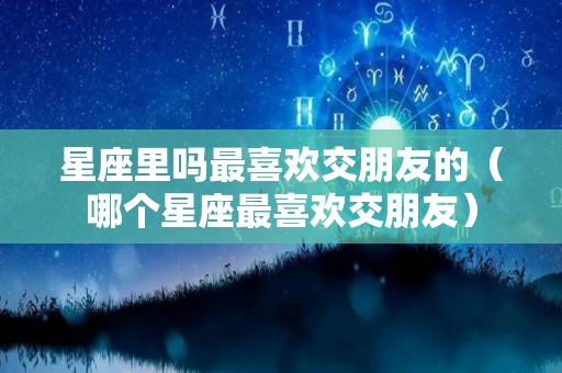 星座里吗最喜欢交朋友的（哪个星座最喜欢交朋友）