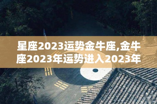 星座2023运势金牛座,金牛座2023年运势进入2023年，爱情运势单身的金牛座