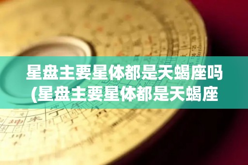 星盘主要星体都是天蝎座吗(星盘主要星体都是天蝎座吗为什么)