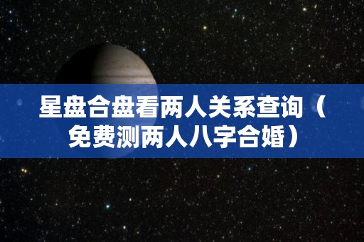 星盘合盘看两人关系查询（免费测两人八字合婚）