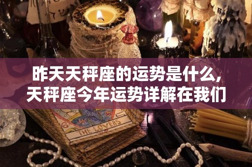 昨天天秤座的运势是什么,天秤座今年运势详解在我们身边有了一个不靠谱的星座