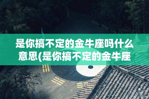 是你搞不定的金牛座吗什么意思(是你搞不定的金牛座吗什么意思呀)