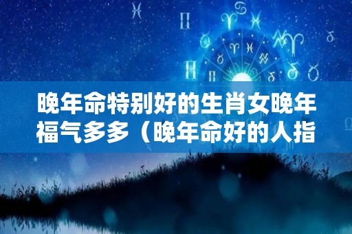 晚年命特别好的生肖女晚年福气多多（晚年命好的人指的是什么）
