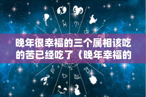 晚年很幸福的三个属相该吃的苦已经吃了（晚年幸福的生肖女,不愁吃穿,子女在身边）