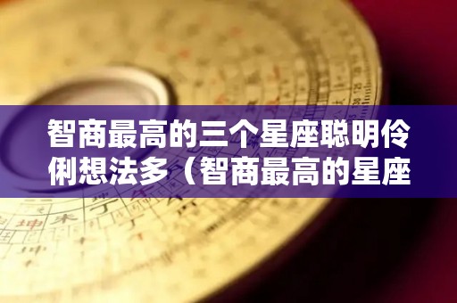 智商最高的三个星座聪明伶俐想法多（智商最高的星座是什么星座?）