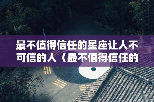 最不值得信任的星座让人不可信的人（最不值得信任的星座女）