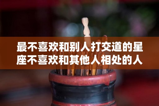 最不喜欢和别人打交道的星座不喜欢和其他人相处的人（不喜欢交流的星座）