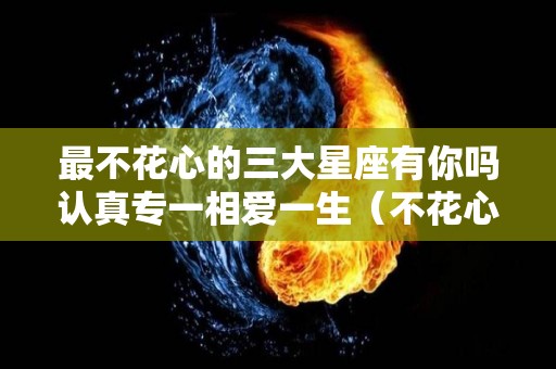 最不花心的三大星座有你吗认真专一相爱一生（不花心的星座女）