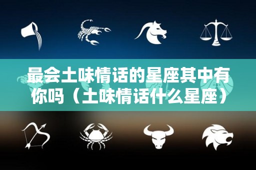 最会土味情话的星座其中有你吗（土味情话什么星座）