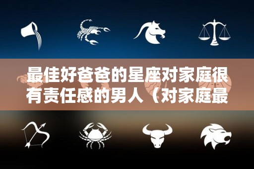 最佳好爸爸的星座对家庭很有责任感的男人（对家庭最负责的星座男）